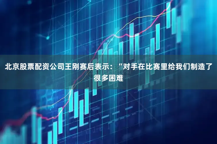 北京股票配资公司王刚赛后表示：“对手在比赛里给我们制造了很多困难