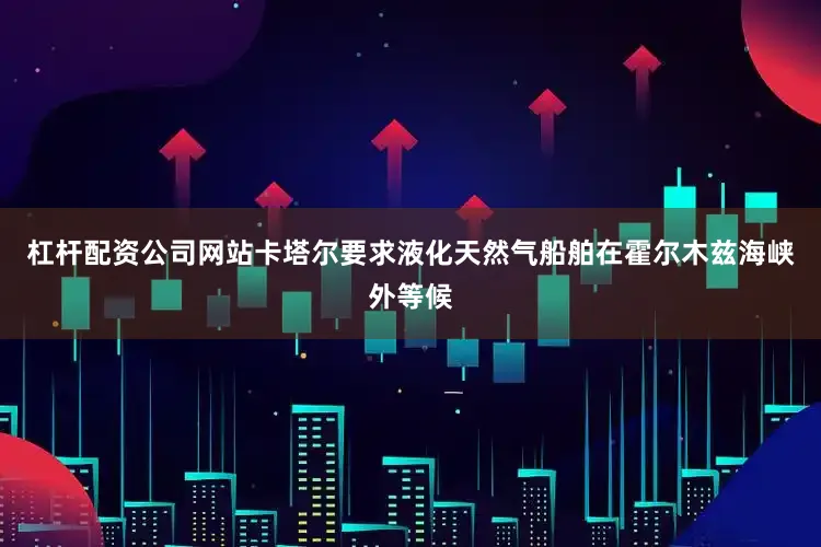 杠杆配资公司网站卡塔尔要求液化天然气船舶在霍尔木兹海峡外等候