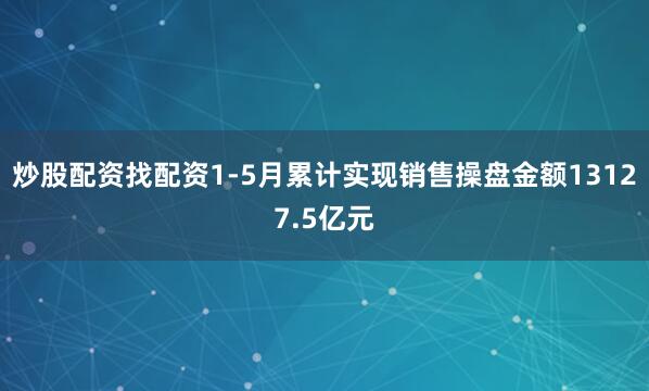炒股配资找配资1-5月累计实现销售操盘金额13127.5亿元
