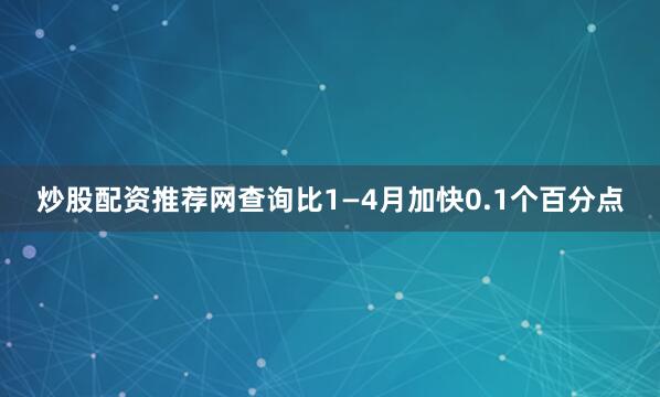炒股配资推荐网查询比1—4月加快0.1个百分点