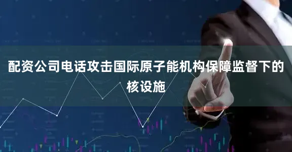 配资公司电话攻击国际原子能机构保障监督下的核设施