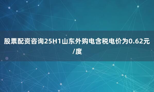 股票配资咨询25H1山东外购电含税电价为0.62元/度