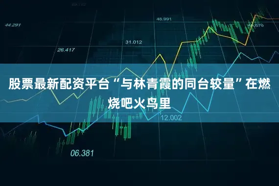 股票最新配资平台“与林青霞的同台较量”在燃烧吧火鸟里