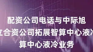 配资公司电话与中际旭创成立合资公司拓展智算中心液冷业务