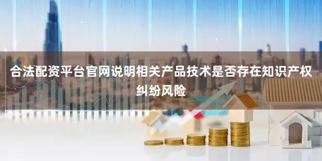 合法配资平台官网说明相关产品技术是否存在知识产权纠纷风险